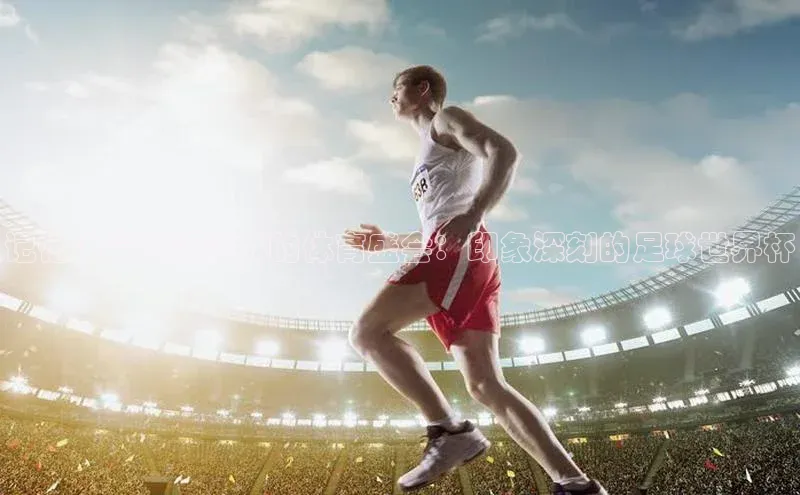 记忆中最激情澎湃的体育盛会：印象深刻的足球世界杯