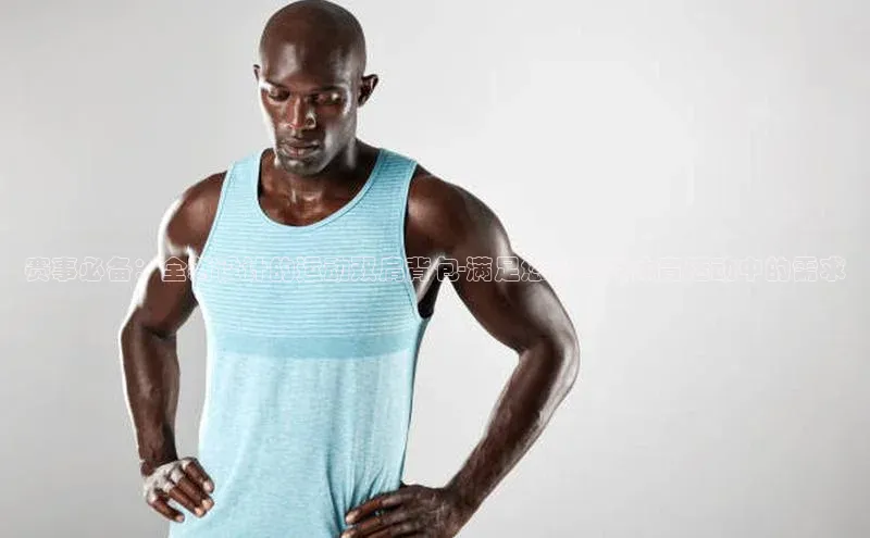 赛事必备：全新设计的运动双肩背包-满足您在各类体育活动中的需求