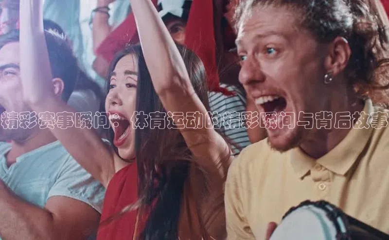 精彩赛事瞬间：体育运动的精彩瞬间与背后故事